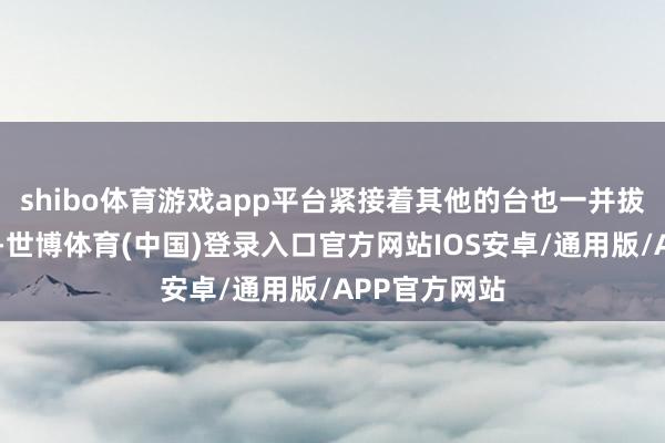 shibo体育游戏app平台紧接着其他的台也一并拔除……很快-世博体育(中国)登录入口官方网站IOS安卓/通用版/APP官方网站