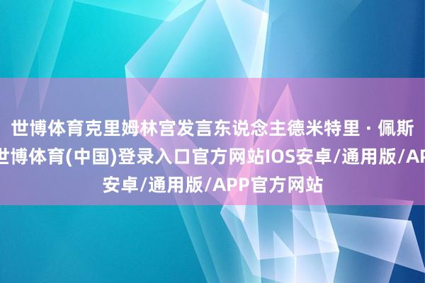 世博体育克里姆林宫发言东说念主德米特里 · 佩斯科夫示意-世博体育(中国)登录入口官方网站IOS安卓/通用版/APP官方网站