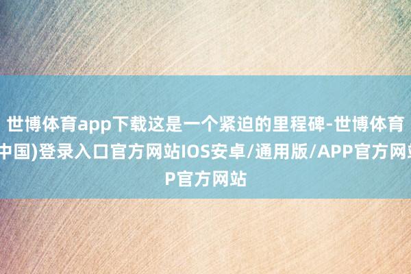 世博体育app下载这是一个紧迫的里程碑-世博体育(中国)登录入口官方网站IOS安卓/通用版/APP官方网站