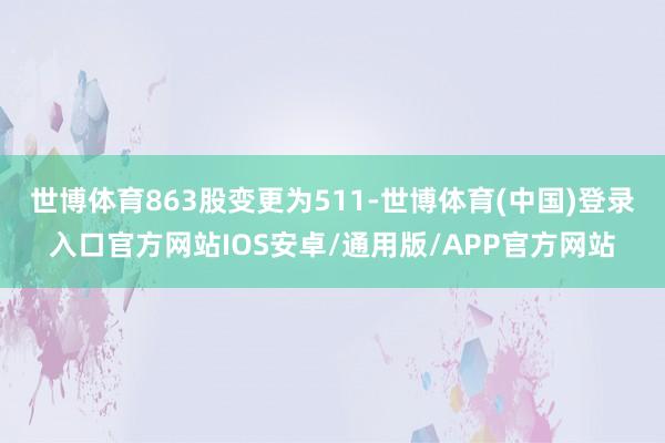 世博体育863股变更为511-世博体育(中国)登录入口官方网站IOS安卓/通用版/APP官方网站