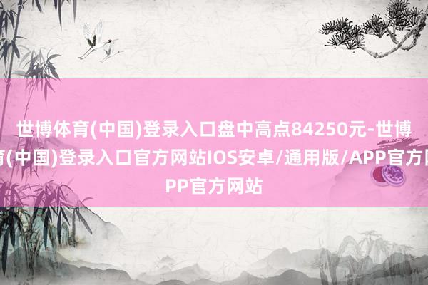 世博体育(中国)登录入口盘中高点84250元-世博体育(中国)登录入口官方网站IOS安卓/通用版/APP官方网站