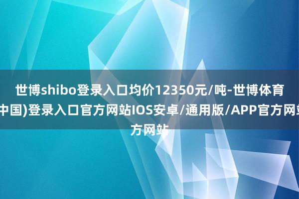 世博shibo登录入口均价12350元/吨-世博体育(中国)登录入口官方网站IOS安卓/通用版/APP官方网站