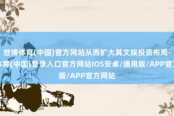 世博体育(中国)官方网站从而扩大其文娱投资布局-世博体育(中国)登录入口官方网站IOS安卓/通用版/APP官方网站