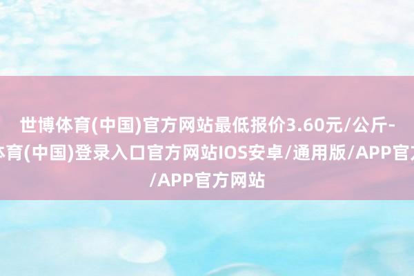 世博体育(中国)官方网站最低报价3.60元/公斤-世博体育(中国)登录入口官方网站IOS安卓/通用版/APP官方网站