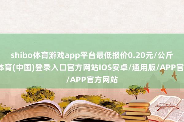 shibo体育游戏app平台最低报价0.20元/公斤-世博体育(中国)登录入口官方网站IOS安卓/通用版/APP官方网站