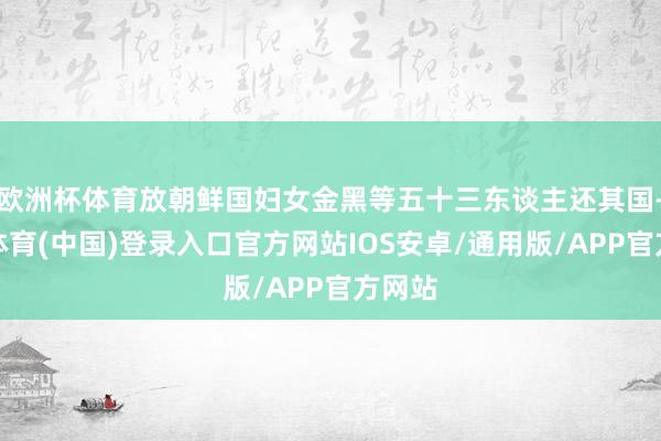 欧洲杯体育放朝鲜国妇女金黑等五十三东谈主还其国-世博体育(中国)登录入口官方网站IOS安卓/通用版/APP官方网站