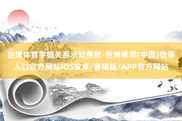 世博体育　　字据关系示知条款-世博体育(中国)登录入口官方网站IOS安卓/通用版/APP官方网站