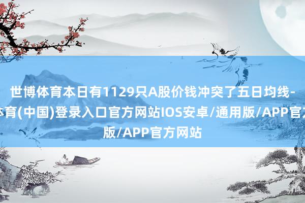 世博体育本日有1129只A股价钱冲突了五日均线-世博体育(中国)登录入口官方网站IOS安卓/通用版/APP官方网站