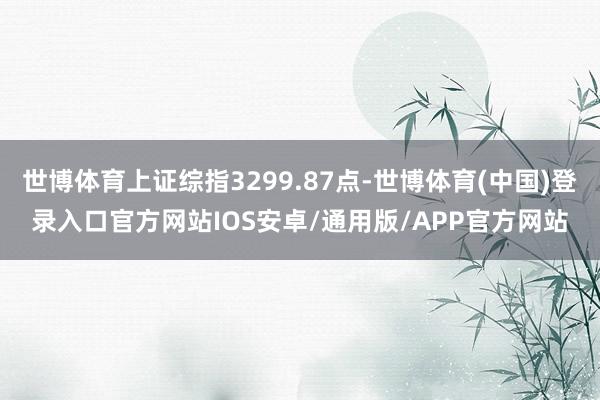 世博体育上证综指3299.87点-世博体育(中国)登录入口官方网站IOS安卓/通用版/APP官方网站