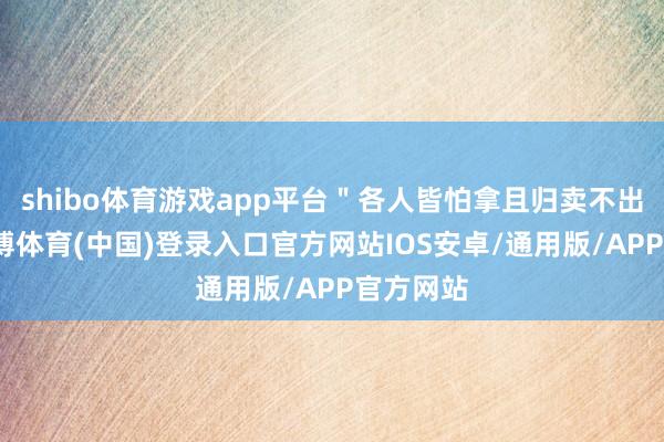 shibo体育游戏app平台＂各人皆怕拿且归卖不出亏了-世博体育(中国)登录入口官方网站IOS安卓/通用版/APP官方网站