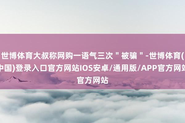 世博体育大叔称网购一语气三次＂被骗＂-世博体育(中国)登录入口官方网站IOS安卓/通用版/APP官方网站