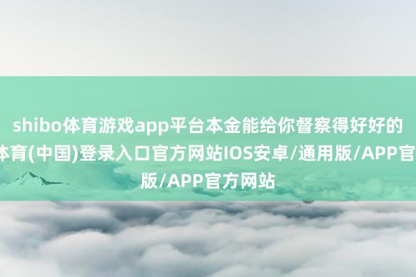 shibo体育游戏app平台本金能给你督察得好好的-世博体育(中国)登录入口官方网站IOS安卓/通用版/APP官方网站