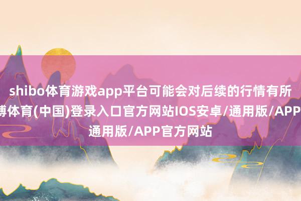 shibo体育游戏app平台可能会对后续的行情有所匡助-世博体育(中国)登录入口官方网站IOS安卓/通用版/APP官方网站