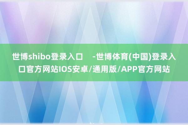 世博shibo登录入口    -世博体育(中国)登录入口官方网站IOS安卓/通用版/APP官方网站