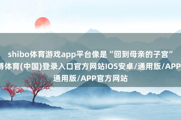 shibo体育游戏app平台像是“回到母亲的子宫”一样-世博体育(中国)登录入口官方网站IOS安卓/通用版/APP官方网站