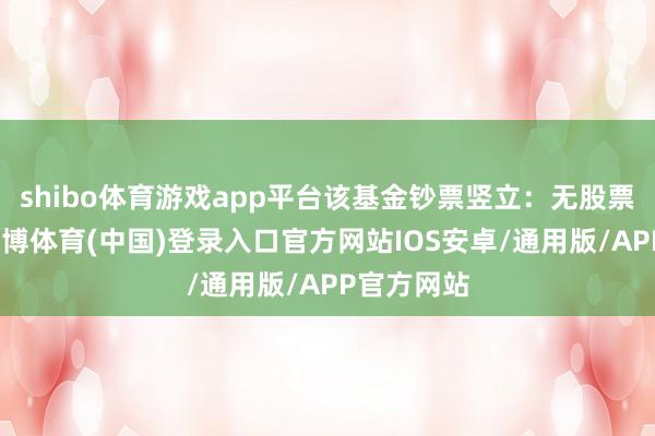 shibo体育游戏app平台该基金钞票竖立：无股票类钞票-世博体育(中国)登录入口官方网站IOS安卓/通用版/APP官方网站