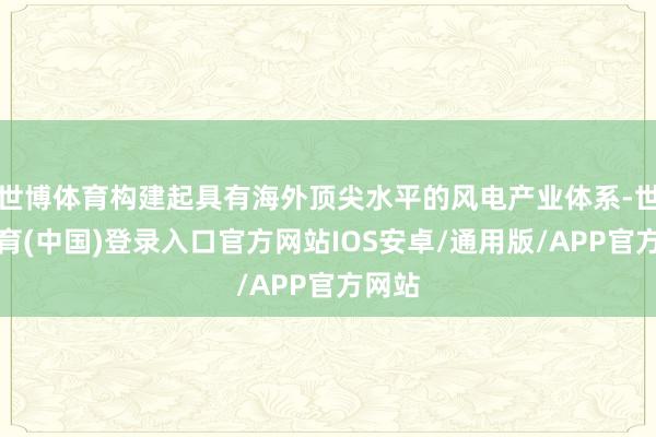 世博体育构建起具有海外顶尖水平的风电产业体系-世博体育(中国)登录入口官方网站IOS安卓/通用版/APP官方网站