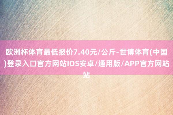 欧洲杯体育最低报价7.40元/公斤-世博体育(中国)登录入口官方网站IOS安卓/通用版/APP官方网站