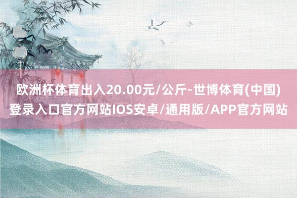 欧洲杯体育出入20.00元/公斤-世博体育(中国)登录入口官方网站IOS安卓/通用版/APP官方网站