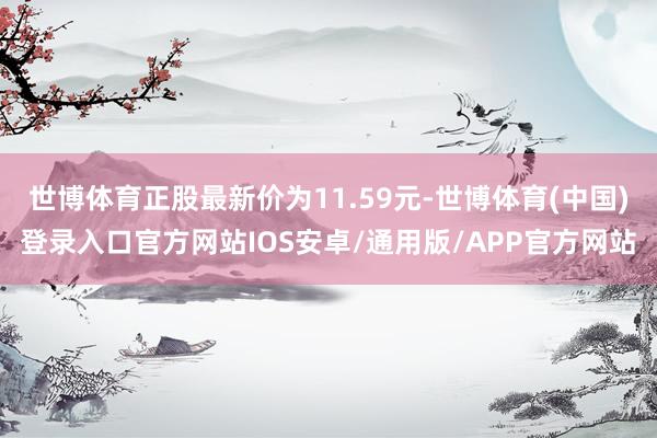 世博体育正股最新价为11.59元-世博体育(中国)登录入口官方网站IOS安卓/通用版/APP官方网站