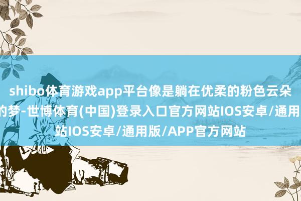 shibo体育游戏app平台像是躺在优柔的粉色云朵上作念着粉红色的梦-世博体育(中国)登录入口官方网站IOS安卓/通用版/APP官方网站