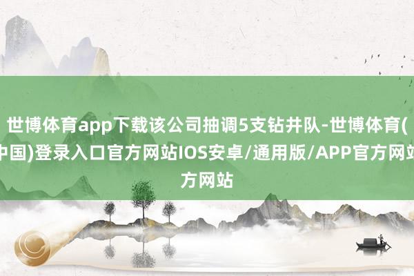 世博体育app下载该公司抽调5支钻井队-世博体育(中国)登录入口官方网站IOS安卓/通用版/APP官方网站