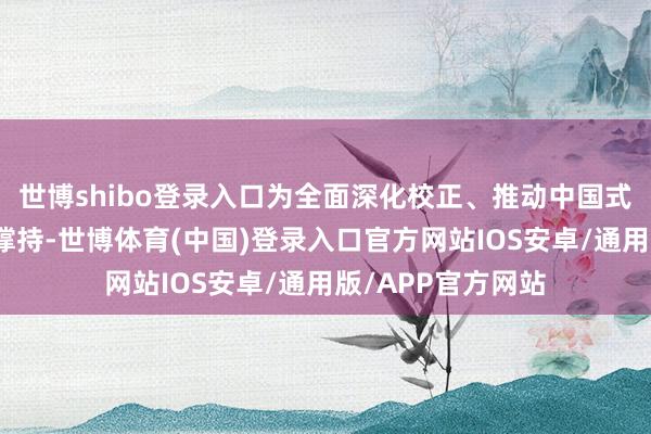 世博shibo登录入口为全面深化校正、推动中国式当代化提供有劲撑持-世博体育(中国)登录入口官方网站IOS安卓/通用版/APP官方网站