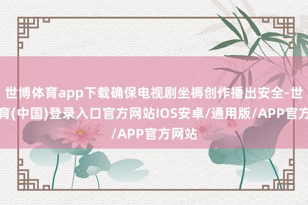 世博体育app下载确保电视剧坐褥创作播出安全-世博体育(中国)登录入口官方网站IOS安卓/通用版/APP官方网站