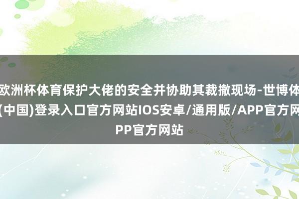 欧洲杯体育保护大佬的安全并协助其裁撤现场-世博体育(中国)登录入口官方网站IOS安卓/通用版/APP官方网站