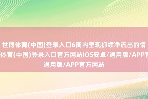 世博体育(中国)登录入口6周内呈现抓续净流出的情状-世博体育(中国)登录入口官方网站IOS安卓/通用版/APP官方网站