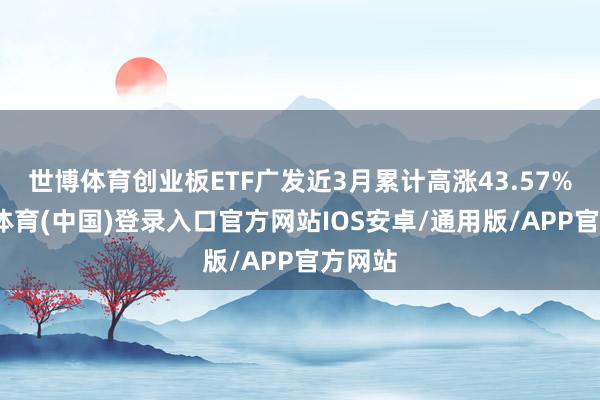 世博体育创业板ETF广发近3月累计高涨43.57%-世博体育(中国)登录入口官方网站IOS安卓/通用版/APP官方网站