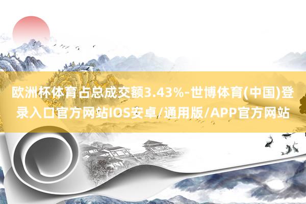 欧洲杯体育占总成交额3.43%-世博体育(中国)登录入口官方网站IOS安卓/通用版/APP官方网站