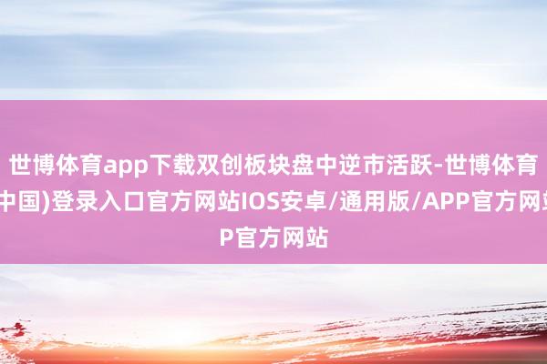 世博体育app下载双创板块盘中逆市活跃-世博体育(中国)登录入口官方网站IOS安卓/通用版/APP官方网站