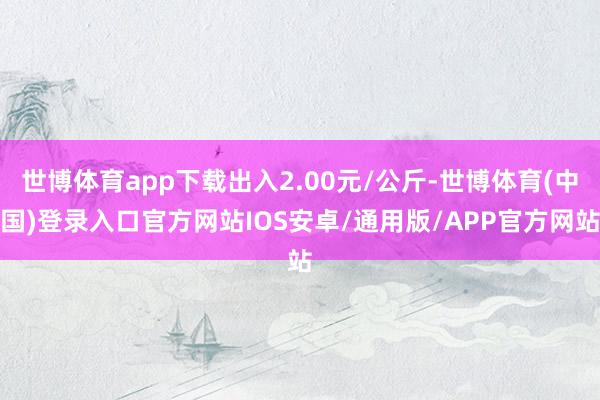 世博体育app下载出入2.00元/公斤-世博体育(中国)登录入口官方网站IOS安卓/通用版/APP官方网站