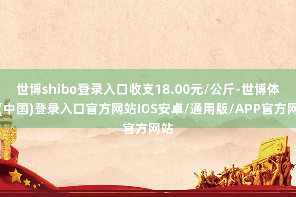 世博shibo登录入口收支18.00元/公斤-世博体育(中国)登录入口官方网站IOS安卓/通用版/APP官方网站