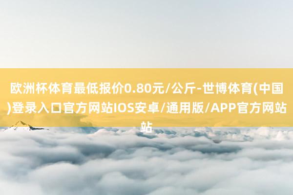 欧洲杯体育最低报价0.80元/公斤-世博体育(中国)登录入口官方网站IOS安卓/通用版/APP官方网站