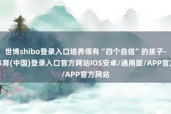 世博shibo登录入口培养领有“四个自信”的孩子-世博体育(中国)登录入口官方网站IOS安卓/通用版/APP官方网站