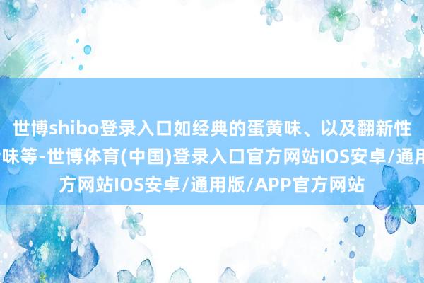 世博shibo登录入口如经典的蛋黄味、以及翻新性的巧克力味、芝士味等-世博体育(中国)登录入口官方网站IOS安卓/通用版/APP官方网站