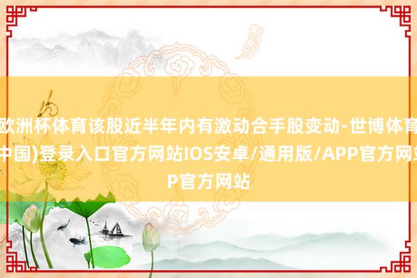 欧洲杯体育该股近半年内有激动合手股变动-世博体育(中国)登录入口官方网站IOS安卓/通用版/APP官方网站