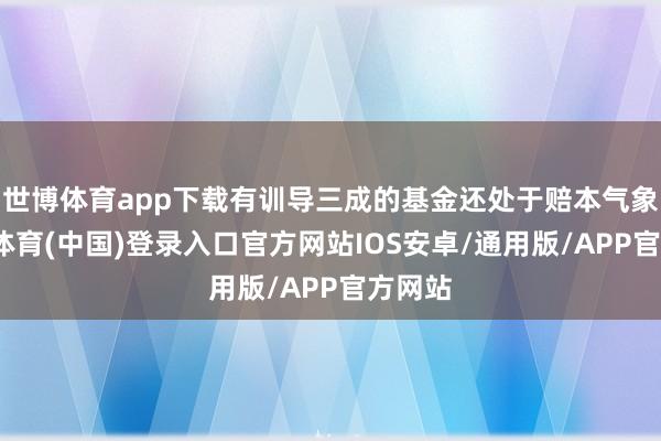 世博体育app下载有训导三成的基金还处于赔本气象-世博体育(中国)登录入口官方网站IOS安卓/通用版/APP官方网站