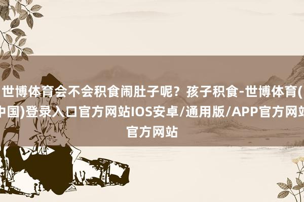 世博体育会不会积食闹肚子呢？孩子积食-世博体育(中国)登录入口官方网站IOS安卓/通用版/APP官方网站