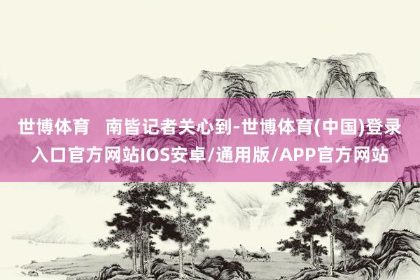 世博体育   南皆记者关心到-世博体育(中国)登录入口官方网站IOS安卓/通用版/APP官方网站