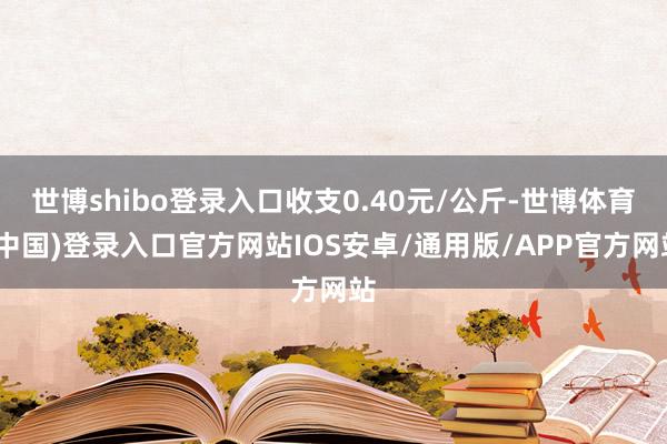 世博shibo登录入口收支0.40元/公斤-世博体育(中国)登录入口官方网站IOS安卓/通用版/APP官方网站