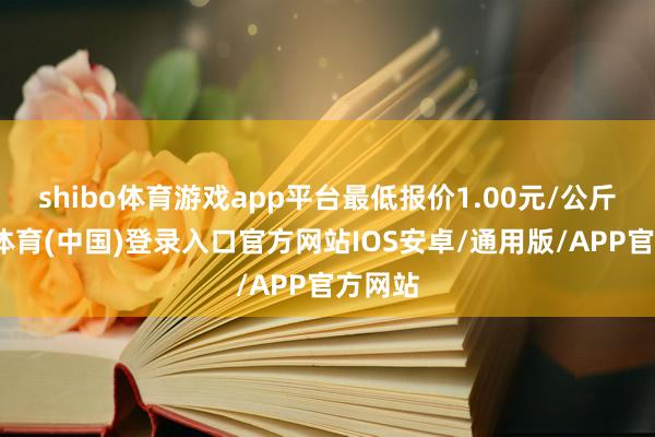 shibo体育游戏app平台最低报价1.00元/公斤-世博体育(中国)登录入口官方网站IOS安卓/通用版/APP官方网站