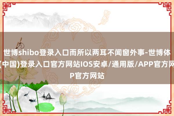 世博shibo登录入口而所以两耳不闻窗外事-世博体育(中国)登录入口官方网站IOS安卓/通用版/APP官方网站