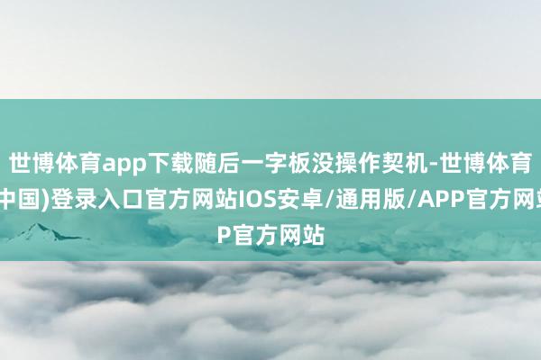 世博体育app下载随后一字板没操作契机-世博体育(中国)登录入口官方网站IOS安卓/通用版/APP官方网站