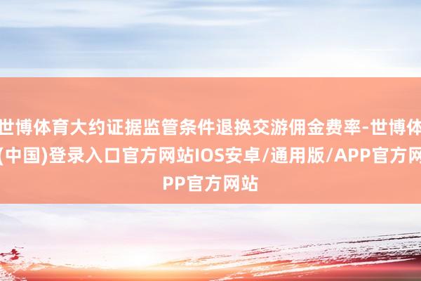 世博体育大约证据监管条件退换交游佣金费率-世博体育(中国)登录入口官方网站IOS安卓/通用版/APP官方网站