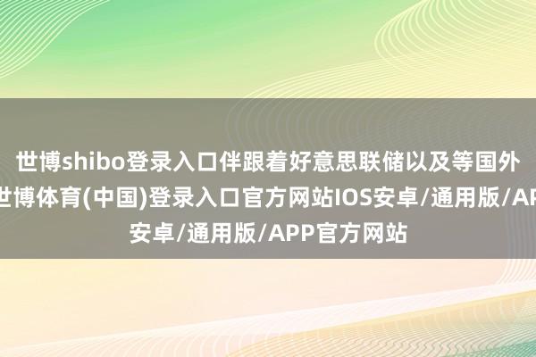 世博shibo登录入口伴跟着好意思联储以及等国外央行降息-世博体育(中国)登录入口官方网站IOS安卓/通用版/APP官方网站