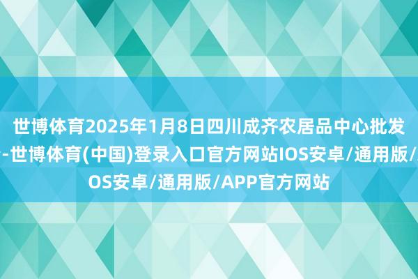 世博体育2025年1月8日四川成齐农居品中心批发阛阓价钱行情-世博体育(中国)登录入口官方网站IOS安卓/通用版/APP官方网站