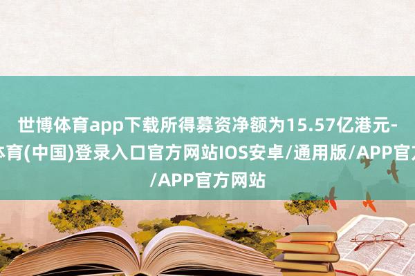 世博体育app下载所得募资净额为15.57亿港元-世博体育(中国)登录入口官方网站IOS安卓/通用版/APP官方网站